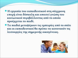 Η εργασία του εκπαιδευτικού στη σύγχρονη 
εποχή είναι δύσκολη και απαιτεί γνώση του 
κοινωνικού περιβάλλοντος από το οποίο 
προέρχεται το παιδί. 
Τα παιδιά μεταφέρουν τις εμπειρίες από το σπίτι 
και οι εκπαιδευτικοί θα πρέπει να κατανοούν τις 
λειτουργίες της σημερινής οικογένειας. 
 