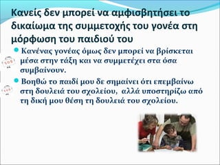 Κανείς δεν μπορεί να αμφισβητήσει το 
δικαίωμα της συμμετοχής του γονέα στη 
μόρφωση του παιδιού του 
Κανένας γονέας όμως δεν μπορεί να βρίσκεται 
μέσα στην τάξη και να συμμετέχει στα όσα 
συμβαίνουν. 
Βοηθώ το παιδί μου δε σημαίνει ότι επεμβαίνω 
στη δουλειά του σχολείου, αλλά υποστηρίζω από 
τη δική μου θέση τη δουλειά του σχολείου. 
 