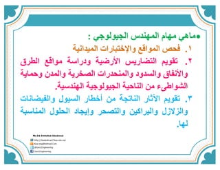 ماهي مهام المهندس الجيولوجي :  
1. فحص المواقع والإختبارات الميدانية 
2. تقويم التضاريس الأرضية ودراسة مواقع الطرق 
والأنفاق والسدود والمنحدرات الصخرية والمدن وحماية 
الشواطىء من الناحية الجيولوجية الهندسية. 
3. تقويم الآثار الناتجة من أخطار السيول والفيضانات 
والزلازل والبراكين والتصحر وإيجاد الحلول المناسبة 
لها. 
 