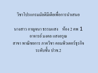 วิชาโปรแกรมมัลติมีเดียเพื่อการนาเสนอ 
นางสาว กาญจȨ ธรรมแสง ห้อง 2 คพ 1 
อาจารย์ มงคล แสงอรุณ 
สาขา พาณิชยการ ภาควิชา คอมพิวเตอร์ธุรกิจ 
ระดับชั้น ปวช.2 
