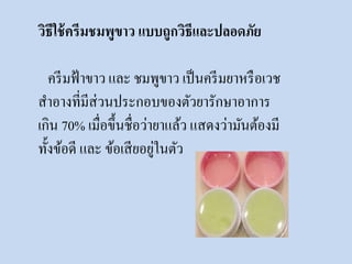 วิธีใช้ครีมชมพูขาว แบบถูกวิธีและปลอดภัย 
ครีมฟ้าขาว และ ชมพูขาว เป็นครีมยาหรือเวช 
สาอางที่มีส่วนประกอบของตัวยารักษาอาการ 
เกิน 70% เมื่อขึ้นชื่อว่ายาแล้ว แสดงว่ามันต้องมี 
ทั้งข้อดี และ ข้อเสียอยู่ในตัว 
 