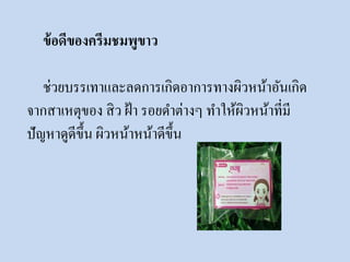 ข้อดีของครีมชมพูขาว 
ช่วยบรรเทาและลดการเกิดอาการทางผิวหน้าอันเกิด 
จากสาเหตุของ สิว ฝ้า รอยดา ต่างๆ ทา ให้ผิวหน้าที่มี 
ปัญหาดูดีขึ้น ผิวหน้าหน้าดีขึ้น 
 