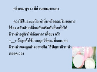 ครีมชมพูขาว มีส่วนผสมของยา 
ควรใช้ในระยะนึงเท่านั่นหรือลดปริมาณการ 
ใช้ลง สลับสับเปลี่ยนกับครีมตัวอื่นเพื่อให้ 
ผิวหน้าอยู่ตัวไม่เกิดอาการดื้อยา จร้า 
+__+ ถ้าลูกค้าใช้แบบถูกวิธีตามที่เคยบอก 
ผิวหน้าของลูกค้าจะสวยใส ไร้ปัญหาผิวหน้า 
ตลอดเวลา 
 