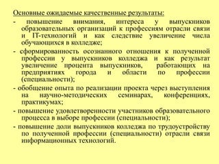 Основные ожидаемые качественные результаты: 
- повышение внимания, интереса у выпускников 
образовательных организаций к профессиям отрасли связи 
и IT-технологий и как следствие увеличение числа 
обучающихся в колледже; 
- сформированность осознанного отношения к полученной 
профессии у выпускников колледжа и как результат 
увеличение процента выпускников, работающих на 
предприятиях города и области по профессии 
(специальности); 
- обобщение опыта по реализации проекта через выступления 
на научно-методических семинарах, конференциях, 
практикумах; 
- повышение удовлетворенности участников образовательного 
процесса в выборе профессии (специальности); 
- повышение доли выпускников колледжа по трудоустройству 
по полученной профессии (специальности) отрасли связи 
информационных технологий. 
