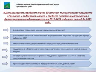 Администрация Дальнегорского городского округа 
Приморского края 
финансовая поддержка малых и средних предприятий 
расширение деловых возможностей и продвижение на рынке продукции и услуг 
субъектов МСП 
имущественная поддержка малого и среднего предпринимательства 
поддержка в области подготовки, переподготовки и повышения квалификации 
кадров 
информационно-консультационная поддержка субъектов малого и среднего 
предпринимательства 
пропаганда и популяризация предпринимательской деятельности 
 
