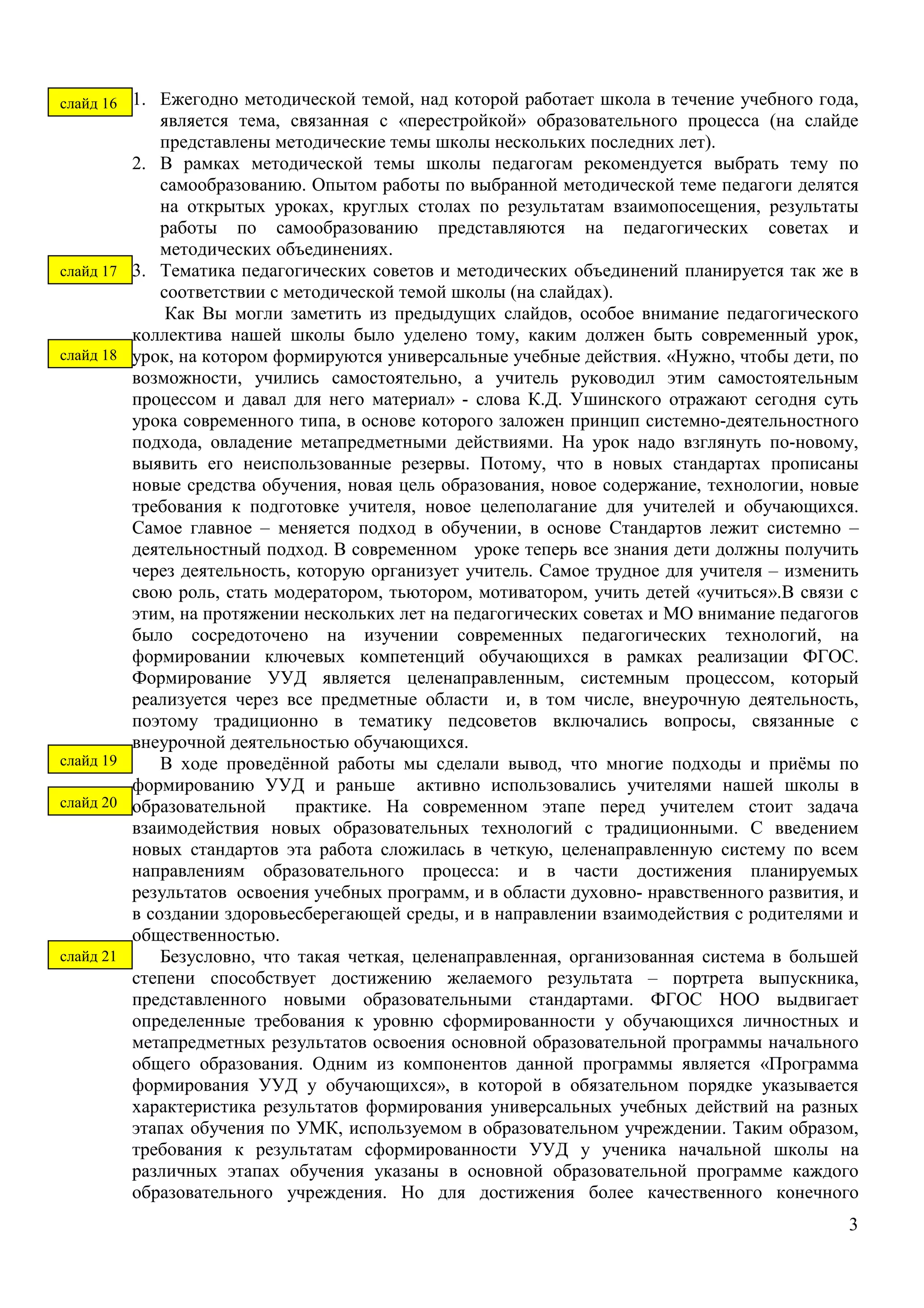 1. Ежегодно методической темой, над которой работает школа в течение учебного года, 
является тема, связанная с «перестройкой» образовательного процесса (на слайде 
представлены методические темы школы нескольких последних лет). 
2. В рамках методической темы школы педагогам рекомендуется выбрать тему по 
самообразованию. Опытом работы по выбранной методической теме педагоги делятся 
на открытых уроках, круглых столах по результатам взаимопосещения, результаты 
работы по самообразованию представляются на педагогических советах и 
методических объединениях. 
3. Тематика педагогических советов и методических объединений планируется так же в 
соответствии с методической темой школы (на слайдах). 
Как Вы могли заметить из предыдущих слайдов, особое внимание педагогического 
коллектива нашей школы было уделено тому, каким должен быть современный урок, 
урок, на котором формируются универсальные учебные действия. «Нужно, чтобы дети, по 
возможности, учились самостоятельно, а учитель руководил этим самостоятельным 
процессом и давал для него материал» - слова К.Д. Ушинского отражают сегодня суть 
урока современного типа, в основе которого заложен принцип системно-деятельностного 
подхода, овладение метапредметными действиями. На урок надо взглянуть по-новому, 
выявить его неиспользованные резервы. Потому, что в новых стандартах прописаны 
новые средства обучения, новая цель образования, новое содержание, технологии, новые 
требования к подготовке учителя, новое целеполагание для учителей и обучающихся. 
Самое главное – меняется подход в обучении, в основе Стандартов лежит системно – 
деятельностный подход. В современном уроке теперь все знания дети должны получить 
через деятельность, которую организует учитель. Самое трудное для учителя – изменить 
свою роль, стать модератором, тьютором, мотиватором, учить детей «учиться».В связи с 
этим, на протяжении нескольких лет на педагогических советах и МО внимание педагогов 
было сосредоточено на изучении современных педагогических технологий, на 
формировании ключевых компетенций обучающихся в рамках реализации ФГОС. 
Формирование УУД является целенаправленным, системным процессом, который 
реализуется через все предметные области и, в том числе, внеурочную деятельность, 
поэтому традиционно в тематику педсоветов включались вопросы, связанные с 
внеурочной деятельностью обучающихся. 
В ходе проведённой работы мы сделали вывод, что многие подходы и приёмы по 
формированию УУД и раньше активно использовались учителями нашей школы в 
образовательной практике. На современном этапе перед учителем стоит задача 
взаимодействия новых образовательных технологий с традиционными. С введением 
новых стандартов эта работа сложилась в четкую, целенаправленную систему по всем 
направлениям образовательного процесса: и в части достижения планируемых 
результатов освоения учебных программ, и в области духовно- нравственного развития, и 
в создании здоровьесберегающей среды, и в направлении взаимодействия с родителями и 
общественностью. 
Безусловно, что такая четкая, целенаправленная, организованная система в большей 
степени способствует достижению желаемого результата – портрета выпускника, 
представленного новыми образовательными стандартами. ФГОС НОО выдвигает 
определенные требования к уровню сформированности у обучающихся личностных и 
метапредметных результатов освоения основной образовательной программы начального 
общего образования. Одним из компонентов данной программы является «Программа 
формирования УУД у обучающихся», в которой в обязательном порядке указывается 
характеристика результатов формирования универсальных учебных действий на разных 
этапах обучения по УМК, используемом в образовательном учреждении. Таким образом, 
требования к результатам сформированности УУД у ученика начальной школы на 
различных этапах обучения указаны в основной образовательной программе каждого 
образовательного учреждения. Но для достижения более качественного конечного 
3 
слайд 16 
слайд 17 
слайд 18 
слайд 19 
слайд 20 
слайд 21 
 