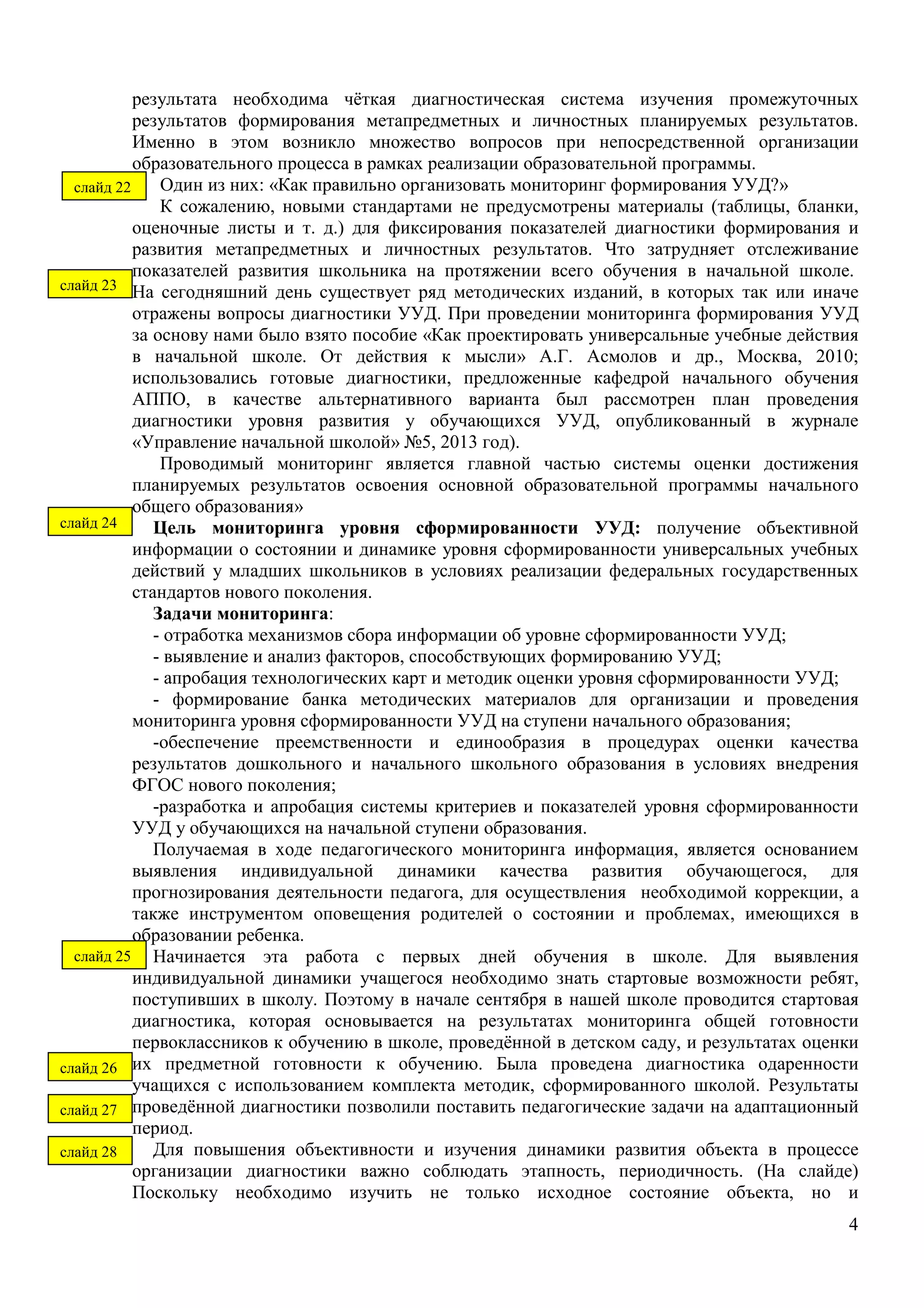 результата необходима чёткая диагностическая система изучения промежуточных 
результатов формирования метапредметных и личностных планируемых результатов. 
Именно в этом возникло множество вопросов при непосредственной организации 
образовательного процесса в рамках реализации образовательной программы. 
Один из них: «Как правильно организовать мониторинг формирования УУД?» 
К сожалению, новыми стандартами не предусмотрены материалы (таблицы, бланки, 
оценочные листы и т. д.) для фиксирования показателей диагностики формирования и 
развития метапредметных и личностных результатов. Что затрудняет отслеживание 
показателей развития школьника на протяжении всего обучения в начальной школе. 
На сегодняшний день существует ряд методических изданий, в которых так или иначе 
отражены вопросы диагностики УУД. При проведении мониторинга формирования УУД 
за основу нами было взято пособие «Как проектировать универсальные учебные действия 
в начальной школе. От действия к мысли» А.Г. Асмолов и др., Москва, 2010; 
использовались готовые диагностики, предложенные кафедрой начального обучения 
АППО, в качестве альтернативного варианта был рассмотрен план проведения 
диагностики уровня развития у обучающихся УУД, опубликованный в журнале 
«Управление начальной школой» №5, 2013 год). 
Проводимый мониторинг является главной частью системы оценки достижения 
планируемых результатов освоения основной образовательной программы начального 
общего образования» 
Цель мониторинга уровня сформированности УУД: получение объективной 
информации о состоянии и динамике уровня сформированности универсальных учебных 
действий у младших школьников в условиях реализации федеральных государственных 
стандартов нового поколения. 
Задачи мониторинга: 
- отработка механизмов сбора информации об уровне сформированности УУД; 
- выявление и анализ факторов, способствующих формированию УУД; 
- апробация технологических карт и методик оценки уровня сформированности УУД; 
- формирование банка методических материалов для организации и проведения 
4 
мониторинга уровня сформированности УУД на ступени начального образования; 
-обеспечение преемственности и единообразия в процедурах оценки качества 
результатов дошкольного и начального школьного образования в условиях внедрения 
ФГОС нового поколения; 
-разработка и апробация системы критериев и показателей уровня сформированности 
УУД у обучающихся на начальной ступени образования. 
Получаемая в ходе педагогического мониторинга информация, является основанием 
выявления индивидуальной динамики качества развития обучающегося, для 
прогнозирования деятельности педагога, для осуществления необходимой коррекции, а 
также инструментом оповещения родителей о состоянии и проблемах, имеющихся в 
образовании ребенка. 
Начинается эта работа с первых дней обучения в школе. Для выявления 
индивидуальной динамики учащегося необходимо знать стартовые возможности ребят, 
поступивших в школу. Поэтому в начале сентября в нашей школе проводится стартовая 
диагностика, которая основывается на результатах мониторинга общей готовности 
первоклассников к обучению в школе, проведённой в детском саду, и результатах оценки 
их предметной готовности к обучению. Была проведена диагностика одаренности 
учащихся с использованием комплекта методик, сформированного школой. Результаты 
проведённой диагностики позволили поставить педагогические задачи на адаптационный 
период. 
Для повышения объективности и изучения динамики развития объекта в процессе 
организации диагностики важно соблюдать этапность, периодичность. (На слайде) 
Поскольку необходимо изучить не только исходное состояние объекта, но и 
слайд 22 
слайд 23 
слайд 24 
слайд 25 
слайд 26 
слайд 27 
слайд 28 
 
