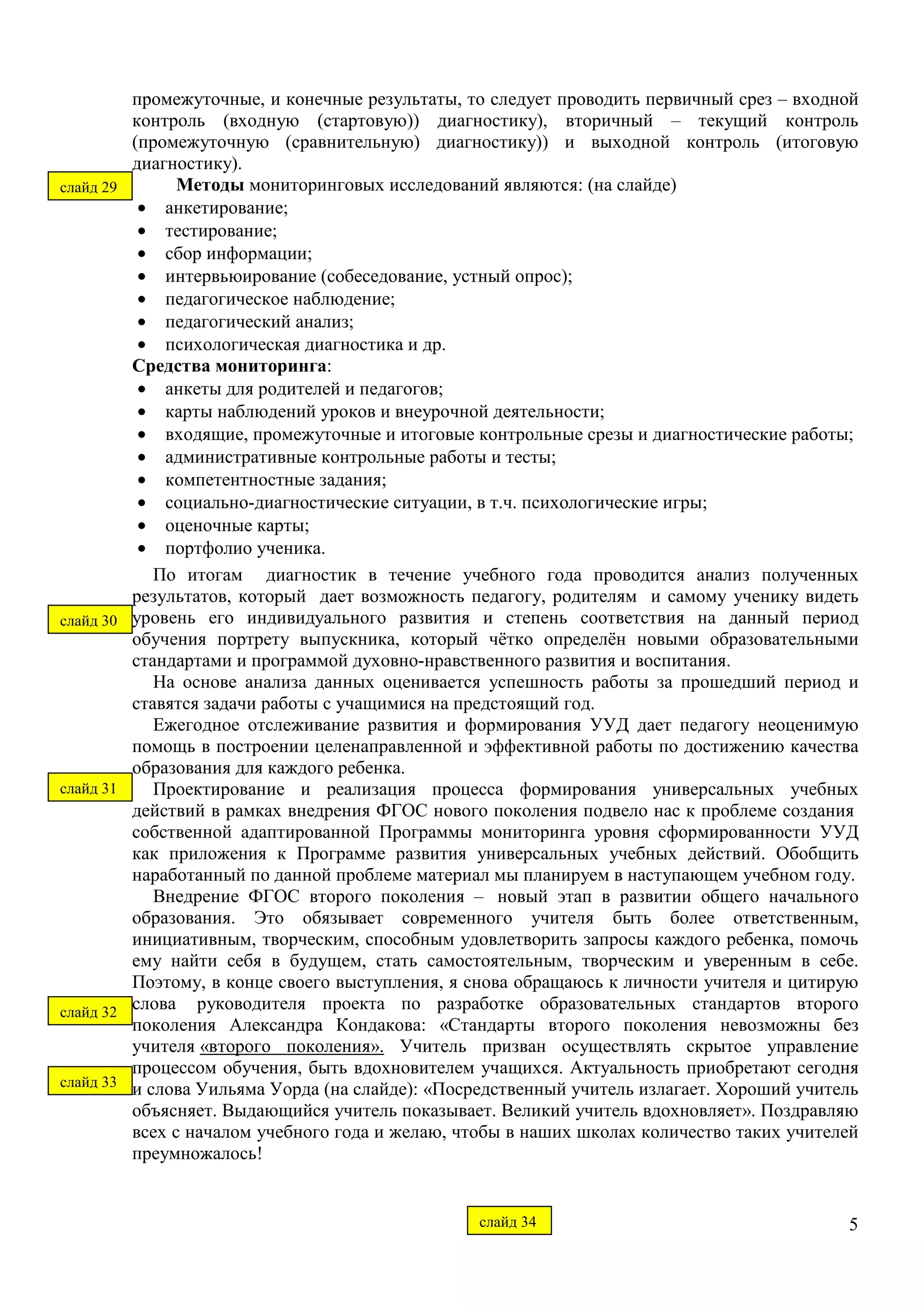 промежуточные, и конечные результаты, то следует проводить первичный срез – входной 
контроль (входную (стартовую)) диагностику), вторичный – текущий контроль 
(промежуточную (сравнительную) диагностику)) и выходной контроль (итоговую 
диагностику). 
5 
Методы мониторинговых исследований являются: (на слайде) 
· анкетирование; 
· тестирование; 
· сбор информации; 
· интервьюирование (собеседование, устный опрос); 
· педагогическое наблюдение; 
· педагогический анализ; 
· психологическая диагностика и др. 
Средства мониторинга: 
· анкеты для родителей и педагогов; 
· карты наблюдений уроков и внеурочной деятельности; 
· входящие, промежуточные и итоговые контрольные срезы и диагностические работы; 
· административные контрольные работы и тесты; 
· компетентностные задания; 
· социально-диагностические ситуации, в т.ч. психологические игры; 
· оценочные карты; 
· портфолио ученика. 
По итогам диагностик в течение учебного года проводится анализ полученных 
результатов, который дает возможность педагогу, родителям и самому ученику видеть 
уровень его индивидуального развития и степень соответствия на данный период 
обучения портрету выпускника, который чётко определён новыми образовательными 
стандартами и программой духовно-нравственного развития и воспитания. 
На основе анализа данных оценивается успешность работы за прошедший период и 
ставятся задачи работы с учащимися на предстоящий год. 
Ежегодное отслеживание развития и формирования УУД дает педагогу неоценимую 
помощь в построении целенаправленной и эффективной работы по достижению качества 
образования для каждого ребенка. 
Проектирование и реализация процесса формирования универсальных учебных 
действий в рамках внедрения ФГОС нового поколения подвело нас к проблеме создания 
собственной адаптированной Программы мониторинга уровня сформированности УУД 
как приложения к Программе развития универсальных учебных действий. Обобщить 
наработанный по данной проблеме материал мы планируем в наступающем учебном году. 
Внедрение ФГОС второго поколения – новый этап в развитии общего начального 
образования. Это обязывает современного учителя быть более ответственным, 
инициативным, творческим, способным удовлетворить запросы каждого ребенка, помочь 
ему найти себя в будущем, стать самостоятельным, творческим и уверенным в себе. 
Поэтому, в конце своего выступления, я снова обращаюсь к личности учителя и цитирую 
слова руководителя проекта по разработке образовательных стандартов второго 
поколения Александра Кондакова: «Стандарты второго поколения невозможны без 
учителя «второго поколения». Учитель призван осуществлять скрытое управление 
процессом обучения, быть вдохновителем учащихся. Актуальность приобретают сегодня 
и слова Уильяма Уорда (на слайде): «Посредственный учитель излагает. Хороший учитель 
объясняет. Выдающийся учитель показывает. Великий учитель вдохновляет». Поздравляю 
всех с началом учебного года и желаю, чтобы в наших школах количество таких учителей 
преумножалось! 
слайд 29 
слайд 30 
слайд 31 
слайд 32 
слайд 33 
слайд 34 
