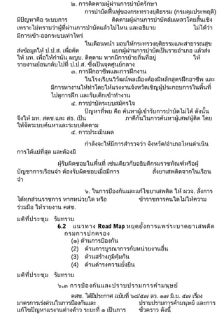 ๒. การติดตามผู้ผ่านการบำาบัดรักษา 
การบำาบัดฟื้นฟูของกระทรวงยุติธรรม (กรมคุมประพฤติ) 
มีปัญหาคือ ระบบการ ติดตามผู้ผ่านการบำาบัดล้มเหลวโดยสิ้นเชิง 
เพราะไม่ทราบว่าผู้ที่ผ่านการบำาบัดแล้วไปไหน และอธิบาย ไม่ได้ว่า 
มีการเข้า-ออกระบบเท่าไหร่ 
ในเดือนหน้า มอบให้กระทรวงยุติธรรมและสาธารณสุข 
ส่งข้อมูลให้ ป.ป.ส. เพื่อคัด แยกผู้ผ่านการบำาบัดเป็นรายอำาเภอ แล้วส่ง 
ให้ มท. เพื่อให้กำานัน ผญบ. ติดตาม หากมีการย้ายถิ่นที่อยู่ ให้ 
รายงานย้อนกลับไปที่ ป.ป.ส. ซึ่งเป็นจุดศูนย์กลาง 
๓. การฝึกอาชีพและการฝึกงาน 
ในโรงเรียนวิวัฒน์พลเมืองต้องมีหลักสูตรฝึกอาชีพ และ 
มีการหางานให้ทำาโดยให้แรงงานจังหวัดเชิญผู้ประกอบการในพื้นที่ 
ไปดูการฝึก และรับเด็กเข้าทำางาน 
๔. การบำาบัดระบบสมัครใจ 
ปัญหาที่พบ คือ ค้นหาผู้เข้ารับการบำาบัดไม่ได้ ดังนั้น 
จึงให้ มท. สตช.และ สธ. เป็น ภาคีกันในการค้นหาผู้เสพ/ผู้ติด โดย 
ให้จัดระบบค้นหาและระบบติดตาม 
๕. การประเมินผล 
กำาลังจะให้มีการสำารวจว่า จังหวัด/อำาเภอไหนดำาเนิน 
การได้แย่ที่สุด และต้องมี 
ผู้รับผิดชอบในพื้นที่ เช่นเดียวกับอธิบดีกรมราชทัณฑ์หรือผู้ 
บัญชาการเรือนจำา ต้องรับผิดชอบเมื่อมีการ สั่งยาเสพติดจากในเรือน 
จำา 
๖. ในการป้องกันและแก้ไขยาเสพติด ให้ ผวจ. สั่งการ 
ได้ทุกส่วนราชการ หากหน่วยใด หรือ ข้าราชการคนใดไม่ให้ความ 
ร่วมมือ ให้รายงาน คสช. 
มติที่ประชุม รับทราบ 
6.2 แนวทาง Road Map หยุดยั้งการแพร่ระบาดยาเสพติด 
กรมการปกครอง 
(๑) ด้านการป้องกัน 
(2) ด้านการบูรณาการกับหน่วยงานอื่น 
(3) ด้านสร้างภูมิคุ้มกัน 
(4) ด้านดำารงความยั่งยืน 
มติที่ประชุม รับทราบ 
๖.๓ การป้องกันและปราบปรามการค้ามนุษย์ 
คสช. ได้มีประกาศ ฉบับที่ ๖๘/๕๗ ลว. ๑๗ ม.ิย. ๕๗ เรอื่ง 
มาตรการเร่งด่วนในการป้องกันและ ปราบปรามการค้ามนุษย์ และการ 
แก้ไขปัญหาแรงานต่างด้าว ระยะที่ ๑ เป็นการ ชั่วคราว ดังนี้ 
 