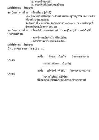๒. ตรวจร้านเกมส์ 
๓. ตรวจพื้นที่เสี่ยง/แหล่งมั่วสุม 
มติที่ประชุม รับทราบ 
ระเบียบวาระที่ ๗ เรื่องอื่น ๆ (ถ้ามี) 
๗.๑ กำาหนดการประชุมประจำาเดือนกำานัน ผู้ใหญ่บ้าน ฯลฯ ประจำา 
เดือนกันยายน ๒๕๕๗ 
วันอังคาร ที่ ๒ กันยายน ๒๕๕๗ เวลา ๐๙.๓๐ น. ณ ห้องประชุมที่ 
ว่าการอำาเภอเมืองตาก (ชั้น ๒) 
ระเบียบวาระที่ ๘ เรื่องที่ประธานชมรมกำานัน – ผู้ใหญ่บ้าน แจ้งให้ที่ 
ประชุมทราบ 
- การจัดงานวันกำานัน ผู้ใหญ่บ้าน 
- การเข้าร่วมประชุมประจำาเดือน 
มติที่ประชุม รับทราบ 
ปิดประชุม เวลา ๑๒.๐๐ น. 
ลงชื่อ ทัดดาว เนื่องวัง ผู้จดรายงานการ 
ประชุม 
(นางสาวทัดดาว เนื่องวัง) 
ลงชื่อ อุไรรัตน์ ศรีวิชัย ผู้ตรวจรายงานการ 
ประชุม 
(นางอุไรรัตน์ ศรีวิชัย) 
ปลัดอำาเภอ (เจ้าพนักงานปกครองชำานาญการ) 
