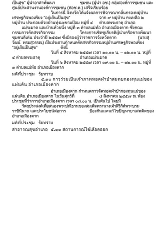 เป็นสุข” ผู้นำาอาสาพัฒนา ชุมชน (ผู้นำา อช.) กลุ่ม/องค์การชุมชน และ 
ศูนย์ประสานงานองค์การชุมชน (ศอช.ต.) เสร็จเรียบร้อย 
ในการนี้ จังหวัดได้แจ้งผลการพิจารณากลั่นกรองหมู่บ้าน 
เศรษฐกิจพอเพียง “อยู่เย็นเป็นสุข” จาก ๙ หมู่บ้าน คงเหลือ ๒ 
หมู่บ้าน ประกอบด้วยบ้านทุ่งมะขามป้อม หมู่ที่ ๔ ตำาบลพระธาตุ อำาเภอ 
แม่ระมาด และบ้านห้วยนึ่ง หมู่ที่ ๓ ตำาบลแม่ท้อ อำาเภอเมืองตาก ซึ่งคณะ 
กรรมการคัดสรรกิจกรรม โครงการเชิดชูเกียรติผู้นำาเครือขายพัฒนา 
ชุมชนดีเด่น ประจำาปี ๒๕๕๗ ซึ่งมีรองผู้ว่าราชการจังหวัดตาก (นายสุ 
วัฒน์ พรมสุวรรณ) เป็นประธานกำาหนดคัดสรรกิจกรรมหมู่บ้านเศรษฐกิจพอเพียง 
“อยู่เย็นเป็นสุข” ดังนี้ 
วันที่ ๕ สิงหาคม ๒๕๕๗ เวลา ๑๐.๐๐ น. – ๑๒.๐๐ น. หมู่ที่ 
๔ ตำาบลพระธาตุ อำาเภอแม่ระมาด 
วันที่ ๖ สิงหาคม ๒๕๕๗ เวลา ๐๙.๐๐ น. – ๑๒.๐๐ น. หมู่ที่ 
๓ ตำาบลแม่ท้อ อำาเภอเมืองตาก 
มติที่ประชุม รับทราบ 
๕.๑๐ การร่วมเป็นเจ้าภาพทอดผ้าป่าสมทบกองทุนแม่ของ 
แผ่นดิน อำาเภอเมืองตาก 
อำาเภอเมืองตาก กำาหนดการจัดทอดผ้าป่ากองทุนแม่ของ 
แผ่นดิน อำาเภอเมืองตาก ในวันศุกร์ที่ ๘ สิงหาคม ๒๕๕๗ ณ ห้อง 
ประชุมที่ว่าการอำาเภอเมืองตาก เวลา ๐๘.๐๐ น. เป็นต้นไป โดยมี 
วัตถุประสงค์เพื่อสนองพระปณิธานของสมเด็จพระนางเจ้าสิริกิต์พระบรม 
ราชินีนาถ และประโยชน์ต่อการ ป้องกันและแก้ไขปัญหายาเสพติดของ 
อำาเภอเมืองตาก 
มติที่ประชุม รับทราบ 
สาธารณสุขอำาเภอ ๕.๑๑ สถานการณ์ไข้เลือดออก 
 
