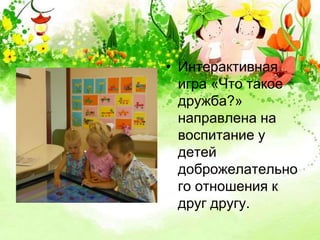 • Интерактивная 
игра «Что такое 
дружба?» 
направлена на 
воспитание у 
детей 
доброжелательно 
го отношения к 
друг другу. 
 