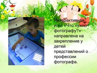 • Интерактивная 
игра «Что нужно 
фотографу?» 
направлена на 
закрепление у 
детей 
представлений о 
профессии 
фотографа. 
 