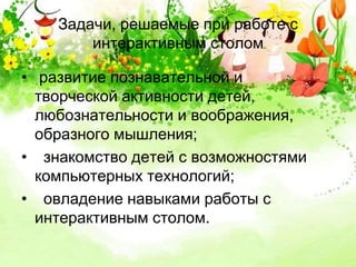 Задачи, решаемые при работе с 
интерактивным столом 
• развитие познавательной и 
творческой активности детей, 
любознательности и воображения, 
образного мышления; 
• знакомство детей с возможностями 
компьютерных технологий; 
• овладение навыками работы с 
интерактивным столом. 
 