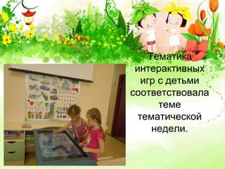 Тематика 
интерактивных 
игр с детьми 
соответствовала 
теме 
тематической 
недели. 
 