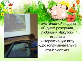 В рамках 
тематической недели 
«С днем рождения, 
любимый Иркутск» 
играли в 
интерактивную игру 
«Достопримечательно 
сти Иркутска» 
 