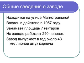 Общие сведения о заводе 
Находится на улице Магистральной 
Введен в действие в 1957 году 
Занимает площадь 7 гектаров 
На заводе работает 240 человек 
Завод выпускает в год около 43 
миллионов штук кирпича 
 