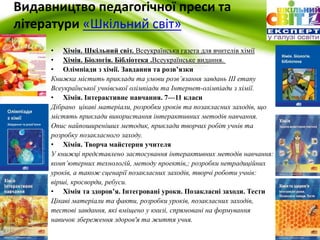 Видавництво педагогічної преси та 
літератури «Шкільний cвіт» 
• Хімія. Шкільний світ. Всеукраїнська газета для вчителів хімії 
• Хімія. Біологія. Бібліотека .Всеукраїнське видання. 
• Олімпіади з хімії. Завдання та розв’язки 
Книжка містить приклади та умови розв’язання завдань ІІІ етапу 
Всеукраїнської учнівської олімпіади та Інтернет-олімпіади з хімії. 
• Хімія. Інтерактивне навчання. 7—11 класи 
Дібрано цікаві матеріали, розробки уроків та позакласних заходів, що 
містять приклади використання інтерактивних методів навчання. 
Опис найпоширеніших методик, приклади творчих робіт учнів та 
розробку позакласного заходу. 
• Хімія. Творча майстерня учителя 
У книжці представлено застосування інтерактивних методів навчання: 
комп’ютерних технологій, методу проектів,; розробки нетрадиційних 
уроків, а також сценарії позакласних заходів, творчі роботи учнів: 
вірші, кросворди, ребуси. 
• Хімія та здоров’я. Інтегровані уроки. Позакласні заходи. Тести 
Цікаві матеріали та факти, розробки уроків, позакласних заходів, 
тестові завдання, які вміщено у книзі, спрямовані на формування 
навичок збереження здоров'я та життя учня. 
 