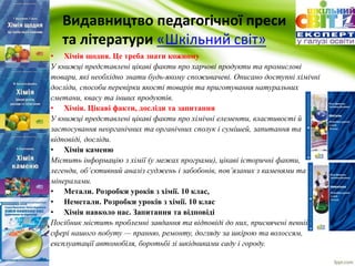 Видавництво педагогічної преси 
та літератури «Шкільний cвіт» 
• Хімія щодня. Це треба знати кожному 
У книжці представлені цікаві факти про харчові продукти та промислові 
товари, які необхідно знати будь-якому споживачеві. Описано доступні хімічні 
досліди, способи перевірки якості товарів та приготування натуральних 
сметани, квасу та інших продуктів. 
• Хімія. Цікаві факти, досліди та запитання 
У книжці представлені цікаві факти про хімічні елементи, властивості й 
застосування неорганічних та органічних сполук і сумішей, запитання та 
відповіді, досліди. 
• Хімія каменю 
Містить інформацію з хімії (у межах програми), цікаві історичні факти, 
легенди, об’єктивний аналіз суджень і забобонів, пов’язаних з каменями та 
мінералами. 
• Метали. Розробки уроків з хімії. 10 клас, 
• Неметали. Розробки уроків з хімії. 10 клас 
• Хімія навколо нас. Запитання та відповіді 
Посібник містить проблемні завдання та відповіді до них, присвячені певній 
сфері нашого побуту — пранню, ремонту, догляду за шкірою та волоссям, 
експлуатації автомобіля, боротьбі зі шкідниками саду і городу. 
 