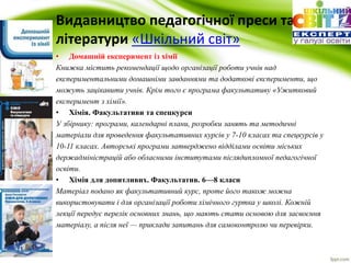 Видавництво педагогічної преси та 
літератури «Шкільний cвіт» 
• Домашній експеримент із хімії 
Книжка містить рекомендації щодо організації роботи учнів над 
експериментальними домашніми завданнями та додаткові експерименти, що 
можуть зацікавити учнів. Крім того є програма факультативу «Ужитковий 
експеримент з хімії». 
• Хімія. Факультативи та спецкурси 
У збірнику: програми, календарні плани, розробки занять та методичні 
матеріали для проведення факультативних курсів у 7-10 класах та спецкурсів у 
10-11 класах. Авторські програми затверджено відділами освіти міських 
держадміністрацій або обласними інститутами післядипломної педагогічної 
освіти. 
• Хімія для допитливих. Факультатив. 6—8 класи 
Матеріал подано як факультативний курс, проте його також можна 
використовувати і для організації роботи хімічного гуртка у школі. Кожній 
лекції передує перелік основних знань, що мають стати основою для засвоєння 
матеріалу, а після неї — приклади запитань для самоконтролю чи перевірки. 
 