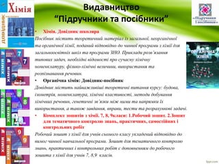 Видавництво 
“Підручники та посібники” 
• Хімія. Довідник школяра 
Посібник містить теоретичний матеріал із загальної, неорганічної 
та органічної хімії, поданий відповідно до чинної програми з хімії для 
загальноосвітніх шкіл та програми ЗНО. Приклади розв’язання 
типових задач, необхідні відомості про сучасну хімічну 
номенклатуру, фізико-хімічні величини, використання та 
розпізнавання речовин. 
• Органічна хімія: Довідник-посібник 
Довідник містить найважливіші теоретичні питання курсу: будова, 
ізометрія, номенклатура, хімічні властивості, методи добування 
хімічних речовин, генетичні зв’язки між ними та напрямки їх 
використання, а також завдання, вправи, тести та розрахункові задачі. 
• Комплект зошитів з хімії. 7, 8, 9класи: 1.Робочий зошит. 2.Зошит 
для тематичного контролю знань, практичних, самостійних і 
контрольних робіт 
Робочий зошит з хімії для учнів сьомого класу укладений відповідно до 
вимог чинної навчальної програми. Зошит для тематичного контролю 
знань, практичних і контрольних робіт є доповненням до робочого 
зошита з хімії для учнів 7, 8,9 класів. 
 
