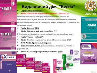 Видавничий дім “Весна” 
• Серія “Вища категорія” 
• Хімія. Навчально-методичні посібники. Гордієнко В.І. 
Містять тематичну підбірку диференційованих завдань до 
rожного уроку з їх розв’язками. Календарно-тематичне планування, 
Експрес опитування, тест –контроль, задачі підвищеної складності та 
олімпіадні задачі. 
• Серія. Крок до ВНЗ 
• Хімія. Комплексний довідник . Гога С.Т. 
В довіднику представлені схеми, таблиці, тести.,розв'язки задач. 
• Серія “Схеми і таблиці” 
• Хімія. 3розділи : Неорганічна хімія. Органічна хімія. ЗНО. 
• ЗНО. Хімія. Тренувальні вправи. 
• Тест-контроль. Хімія. Всі самостійні і контрольні роботи в 
форматі ЗНО 
• Зошити для лабораторних і практичних робіт 
 