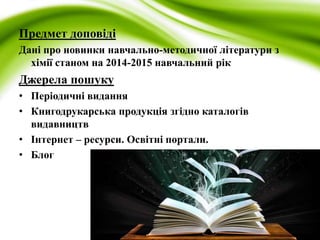 Предмет доповіді 
Дані про новинки навчально-методичної літератури з 
хімії станом на 2014-2015 навчальний рік 
Джерела пошуку 
• Періодичні видання 
• Книгодрукарська продукція згідно каталогів 
видавництв 
• Інтернет – ресурси. Освітні портали. 
• Блог 
 