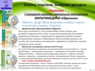 Освітні портали. Інтернет-ресурси. 
Розумники 
( інтернет-магазин навчальних матеріалів) 
МУЛЬТИМЕДІЙНІ підручники 
• Мають гриф Міністерства освіти і науки 
молоді та спорту України. 
• Органічна хімія. Мультимедійний підручник. 
Увесь курс складається з 48 мультимедійних уроків. Кожен урок 
розкриває конкретну тему згідно з навчальною програмою та містить: 
теоретичний матеріал, лабораторні та практичні роботи, багатий 
ілюстративний матеріал, інтерактивні моделі,анімацію процесів, яку 
складно або й неможливо спостерігати у природному середовищі, звуковий 
супровід до уроку, тести. 
• Бібліотека електронних наочностей 8-9 класи 
До складу бібліотеки електронних наочностей увійшли такі розділи як: - хімічні 
виробництва, - лабораторне обладнання, - портрети та біографічні довідки, 
історичні довідки, - найважливіші лабараторні операції, - таблиці, колекції ( 
металів і мінералів),- інтерактивні моделі,- аудіоматеріали. Наочні матеріали 
у мультимедійній бібліотеці згруповані відповідно до курсів хімії для 8 та 9 класів. 
• Хімія. Готуйся серйоЗНО Новинка 
Електронний практикум «Хімія. Готуйся серйоЗНО» дозволяє швидко та якісно 
перевірити та відновити знання за програмою шкільного курсу з хімії і 
підготуватись до тематичного та зовнішнього незалежного оцінювання. 
 