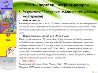 Освітні портали. Інтернет-ресурси. 
• Розумники ( інтернет-магазин навчальних 
матеріалів) 
• Хімія на 200 балів 
Комп'ютерна програма «Хімія на 200 балів» дозволяє швидко та якісно перевірити 
свої знання з хімії і підготуватись до зовнішнього незалежного оцінювання. Задачі 
охоплюють всі розділи шкільної хїімії і розраховані на високий рівень підготовки 
учнів. 
• Педагогічний програмний засіб «Хімія 9 клас» 
Увесь курс складається з 68 уроків. Кожен урок містить засоби для пояснення 
необхідної теми: малюнки, світлини, анімації, дикторський супровід, аудіо- та 
відеофрагменти тощо. Для перевірки знань передбачені контрольні запитання, 
завдання, тести. Програмний засіб "Хімія, 9 клас" містить також довідку по 
роботі з ППЗ, методичні рекомендації, глосарій (словник термінів і понять), 
іменний покажчик, додаток «Періодична система хімічних елементів», додаток 
«Таблиця розчинності кислот, основ і солей у воді». 
• Хімія, 10 клас 
Електронний підручник «Хімія, 10 клас» (далі – ЕП) укладено відповідно до 
Програми МОН молоді та спорту України з хімії (академічний рівень) 
 