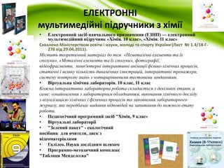 ЕЛЕКТРОННІ 
мультимедійні підручники з хімії 
• Електронний засіб навчального призначення (ЕЗНП) — електронний 
мультимедійний підручник «Хімія. 10 клас», «Хімія. 11 клас» 
Схвалено Міністерством освіти і науки, молоді та спорту України (Лист № 1.4/18-Г- 
278 від 29.04.2011). 
Містить теоретичний матеріал до тем «Неметалічні елементи та їх 
сполуки», «Металічні елементи та їх сполуки», фотографії, 
відеофрагменти, комп'ютерні інтерактивні анімації фізико-хімічних процесів, 
статичні і велику кількість динамічних ілюстрацій, інтерактивні тренажери, 
систему контролю знань з чотирирівневими тестовими завданнями. 
• Віртуальна хімічна лабораторія. 10 клас, 11 клас 
Кожна інтерактивна лабораторна робота складається з декількох етапів, а 
саме: ознайомлення з лабораторним обладнанням, виконання хімічного досліду 
з візуалізацією хімічних і фізичних процесів та заповнення лабораторного 
журналу, яке передбачає надання відповідей на запитання до кожного етапу 
роботи. 
• Педагогічний програмний засіб "Хімія, 9 клас« 
• Віртуальні лабораторії 
• "Зелений пакет" - екологічний 
посібник для вчителя, диск з 
відеоматеріалами 
• Галілео. Наука дослідним шляхом 
• Програмно-методичний комплекс 
"Таблиця Менделєєва" 
 