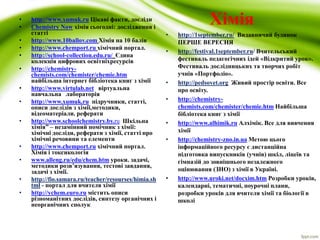 • http://www.xumuk.ru Цікаві факти, досліди Хімія 
• Chemistry Now хімія сьогодні: дослідження і 
статті 
• http://www.10ballov.com Хімія на 10 балів 
• http://www.chemport.ru хімічний портал. 
• http://school-collection.edu.ru/ Єдина 
колекція цифрових освітніхресурсів 
• http://chemistry-chemists. 
com/chemister/chemie.htm 
найбільша інтернет бібліотека книг з хімії 
• http://www.virtulab.net віртуальна 
навчальна лабораторія 
• http://www.xumuk.ru підручники, статті, 
описи дослідів з хімії,методики, 
відеоматеріали. реферати 
• http://www.schoolchemistry.by.ru Шкільна 
хімія” – незамінний помічник з хімії: 
хімічні досліди, реферати з хімії, статті про 
хімічні речовини та елементи 
• http://www.chemport.ru хімічний портал. 
Хімія і токсикологія 
• www.alleng.ru/edu/chem.htm уроки. задачі, 
методики розв’язування, тестові завдання, 
задачі з хімії. 
• http://fio.samara.ru/teacher/resourses/himia.sh 
tml - портал для вчителя хімії 
• http://ychem.euro.ru містить описи 
різноманітних дослідів, синтезу органічних і 
неорганічних сполук 
• http://1september.ru/ Видавничий будинок 
ПЕРШЕ ВЕРЕСНЯ 
• http://festival.1september.ru/ Вчительський 
фестиваль педагогічних ідей «Відкритий урок». 
Фестиваль дослідницьких та творчих робіт 
учнів «Портфоліо». 
• http://pedsovet.org Живий простір освіти. Все 
про освіту. 
• http://chemistry-chemists. 
com/chemister/chemie.htm Найбільша 
бібліотека книг з хімії 
• http://www.alhimik.ru Алхімік. Все для вивчення 
хімії 
• http://chemistry-zno.in.ua Метою цього 
інформаційного ресурсу є дистанційна 
підготовка випускників (учнів) шкіл, ліцеїв та 
гімназій до зовнішнього незалежного 
оцінювання (ЗНО) з хімії в Україні. 
• http://www.uroki.net/docxim.htm Розробки уроків, 
календарні, тематичні, поурочні плани, 
розробки уроків для вчителя хімії та біології в 
школі 
 