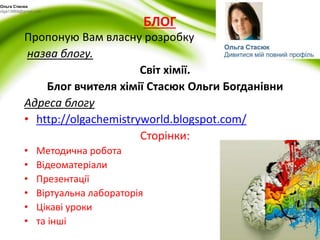 БЛОГ 
Ольга Стасюк 
olga13869@gmail.com 
Пропоную Вам власну розробку 
назва блогу. 
Світ хімії. 
Блог вчителя хімії Стасюк Ольги Богданівни 
Адреса блогу 
• http://olgachemistryworld.blogspot.com/ 
Сторінки: 
• Методична робота 
• Відеоматеріали 
• Презентації 
• Віртуальна лабораторія 
• Цікаві уроки 
• та інші 
 