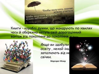 Книги - кораблі думки, що мандрують по хвилях 
часу й обережно несуть свій дорогоцінний 
вантаж від покоління до покоління. Ф. Бекон 
Якщо ви здобули 
освіту , нехай інші 
запалюють від неї 
свічки. 
Маргарет Філер 
 
