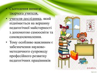 • Сьогодення вимагає 
творчого учителя, 
• учителя-дослідника, який 
піднімається на вершину 
педагогічної майстерності 
з допомогою самоосвіти та 
самовдосконалення. 
• Тому особливо важливим є 
забезпечення науково- 
методичного супроводу 
професійного розвитку 
педагогічних працівників 
 