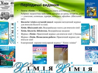 Періодичні видання 
• Газета «Хімія» - Всеукраїнська газета для вчителів хімії. 
Рубрики: педагогічна майстерня, матеріал до уроку, інтерв’ю, учені 
— учителеві, олімпіади, турніри, конкурси, офіційно. (Шкільний 
світ) 
• Біологія і хімія в сучасній школі: науково-методичний журнал 
для вчителів біології та хімії. 
• Хімія. Шкільний світ. Всеукраїнська газета для вчителів хімії 
• Хімія. Біологія. Бібліотека. Всеукраїнське видання 
• Журнал «Хімія» Практичний журнал для вчителя хімії: ( Основа) 
• Журнал «Хімія. Позакласна робота» Практичний журнал для 
вчителя хімії 
• Електронний науково-популярний журнал “ Хімія і хіміки” 
 