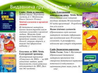 Видавнича група “Основа” 
Серія. Електронний 
конструктор уроку. Хімія. 8клас 
(Методичний комп’ютерний 
посібник містить 66 конспектів 
63 медіа-презентації . Розроблений 
для усіх класів 
Назви хімічних елементів 
(Пропонована серія наочних 
матеріалів містить інформацію 
про походження назв 30 хімічних 
елементів, їх розшифровку, 
відомості про історію відкриття 
Серія Дидактична картотека. 
Хімія. 9 клас. Тема 3. Вуглеводні 
(Пропоновані дидактичні 
матеріали призначені для 
створення дидактичної картотеки, 
поточного й підсумкового 
оцінювання рівня знань учнів. 16 
книг 
• Серія : Хімія за тиждень. 
Будова атома. Періодична 
система Д. І. Менделєєва. 
Книга 1(всього 10 книг) 
• Хімічні елементи в організмі 
людини 
( Ці дидактичні матеріали 
наочно демонструють вміст 
хімічних елементів в організмі 
людини. Можуть бути 
використані вчителями при 
проведенні занять з хімії, 
біології, охорони здоров'я, а 
також для оформлення 
кабінету. ) 
• Готуємось до ЗНО. Хімія. 
Електронний тренажер. 
• (Електронний тренажер 
«Готуємось до ЗНО» — це 600 
унікальних завдань, щодо 
допоможуть учневі ретельно 
підготуватись до ЗНО. Диск 
має дві частини) 
 