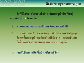 พิธีมิสซา (บูชาขอบพระคุณ) 
ในพิธีมิสซาฯ คริสตชนเชื่อว่า องค์พระเยซูเจ้าประทับอยู่ 
อย่างแท้จริงใน 3 วิธีการ คือ 
1. จากพระวาจาของพระองค์ ในบทอ่านจากพระคัมภีร์ 
2. ระหว่างการเสกปัง และเหล้าองุ่น เป็นช่วงเวลาที่สาคัญที่สุด 
ในการที่พระเยซูเจ้าจะสถิตอยู่ในพิธีมิสซาฯ เพราะเป็นการ 
รื้อฟื้นการเลี้ยงอาหารค่ามื้อสุดท้ายของพระเยซูเจ้า 
3. การรับศีลมหาสนิท ซึ่งเป็น “ปังทรงชีวิต” 
 