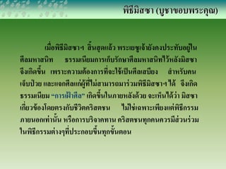 พิธีมิสซา (บูชาขอบพระคุณ) 
เมื่อพิธีมิสซาฯ สิ้นสุดแล้ว พระเยซูเจ้ายังคงประทับอยู่ใน 
ศีลมหาสนิท ธรรมเนียมการเก็บรักษาศีลมหาสนิทไว้หลังมิสซา 
จึงเกิดขึ้น เพราะความต้องการที่จะใช้เป็นศีลเสบียง สาหรับคน 
เจ็บป่วย และแจกศีลแก่ผู้ที่ไม่สามารถมาร่วมพิธีมิสซาฯ ได้ จึงเกิด 
ธรรมเนียม “การเฝ้าศีล” เกิดขึ้นในภายหลังด้วย จะเห็นได้ว่า มิสซา 
เกี่ยวข้องโดยตรงกับชีวิตคริสตชน ไม่ใช่เฉพาะเพียงแต่พิธีกรรม 
ภายนอกเท่านั้น หรือการบริจาคทาน คริสตชนทุกคนควรมีส่วนร่วม 
ในพิธีกรรมต่างๆที่ประกอบขึ้นทุกขั้นตอน 
 