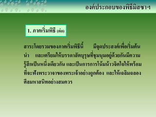 องค์ประกอบของพิธีมิสซาฯ 
1. ภาคเริ่มพิธี (ต่อ) 
สาระโดยรวมของภาคเริ่มพิธีนี้ มีจุดประสงค์เพื่อเริ่มต้น 
นา และเตรียมให้บรรดาสัตบุรุษที่ชุมนุมอยู่ด้วยกันมีความ 
รู้สึกเป็นหนึ่งเดียวกัน และเป็นการการโน้มน้าวจิตใจให้พร้อม 
ที่จะฟังพระวาจาของพระเจ้าอย่างถูกต้อง และให้เฉลิมฉลอง 
ศีลมหาสนิทอย่างสมควร 
 