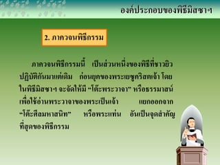 2. ภาควจนพิธีกรรม 
องค์ประกอบของพิธีมิสซาฯ 
ภาควจนพิธีกรรมนี้ เป็นส่วนหนึ่งของพิธีที่ชาวยิว 
ปฏิบัติกันมาแต่เดิม ก่อนยุคของพระเยซูคริสตเจ้า โดย 
ในพิธีมิสซาฯ จะจัดให้มี “โต๊ะพระวาจา” หรือธรรมาสน์ 
เพื่อใช้อ่านพระวาจาของพระเป็นเจ้า แยกออกจาก 
“โต๊ะศีลมหาสนิท” หรือพระแท่น อันเป็นจุดสาคัญ 
ที่สุดของพิธีกรรม 
 