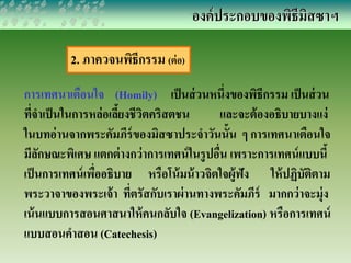 2. ภาควจนพิธีกรรม (ต่อ) 
องค์ประกอบของพิธีมิสซาฯ 
การเทศนาเตือนใจ (Homily) เป็นส่วนหนึ่งของพิธีกรรม เป็นส่วน 
ที่จาเป็นในการหล่อเลี้ยงชีวิตคริสตชน และจะต้องอธิบายบางแง่ 
ในบทอ่านจากพระคัมภีร์ของมิสซาประจาวันนั้น ๆ การเทศนาเตือนใจ 
มีลักษณะพิเศษ แตกต่างกว่าการเทศน์ในรูปอื่น เพราะการเทศน์แบบนี้ 
เป็นการเทศน์เพื่ออธิบาย หรือโน้มน้าวจิตใจผู้ฟัง ให้ปฏิบัติตาม 
พระวาจาของพระเจ้า ที่ตรัสกับเราผ่านทางพระคัมภีร์ มากกว่าจะมุ่ง 
เน้นแบบการสอนศาสนาให้คนกลับใจ (Evangelization) หรือการเทศน์ 
แบบสอนคาสอน (Catechesis) 
 