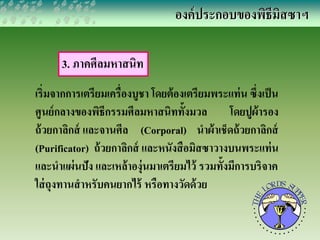 3. ภาคศีลมหาสนิท 
องค์ประกอบของพิธีมิสซาฯ 
เริ่มจากการเตรียมเครื่องบูชา โดยต้องเตรียมพระแท่น ซึ่งเป็น 
ศูนย์กลางของพิธีกรรมศีลมหาสนิททั้งมวล โดยปูผ้ารอง 
ถ้วยกาลิกส์ และจานศีล (Corporal) นาผ้าเช็ดถ้วยกาลิกส์ 
(Purificator) ถ้วยกาลิกส์ และหนังสือมิสซาวางบนพระแท่น 
และนาแผ่นปัง และเหล้าองุ่นมาเตรียมไว้ รวมทั้งมีการบริจาค 
ใส่ถุงทานสาหรับคนยากไร้ หรือทางวัดด้วย 
 