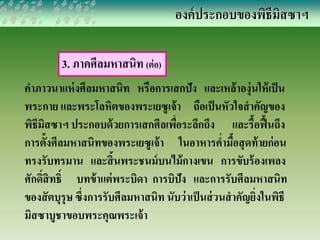 3. ภาคศีลมหาสนิท (ต่อ) 
องค์ประกอบของพิธีมิสซาฯ 
คาภาวนาแห่งศีลมหาสนิท หรือการเสกปัง และเหล้าองุ่นให้เป็น 
พระกาย และพระโลหิตของพระเยซูเจ้า ถือเป็นหัวใจสาคัญของ 
พิธีมิสซาฯ ประกอบด้วยการเสกศีลเพื่อระลึกถึง และรื้อฟื้นถึง 
การตั้งศีลมหาสนิทของพระเยซูเจ้า ในอาหารค่า มื้อสุดท้ายก่อน 
ทรงรับทรมาน และสิ้นพระชนม์บนไม้กางเขน การขับร้องเพลง 
ศักด์สิิทธ์ิ บทข้าแต่พระบิดา การบิปัง และการรับศีลมหาสนิท 
ของสัตบุรุษ ซึ่งการรับศีลมหาสนิท นับว่าเป็นส่วนสาคัญยิ่งในพิธี 
มิสซาบูชาขอบพระคุณพระเจ้า 
 