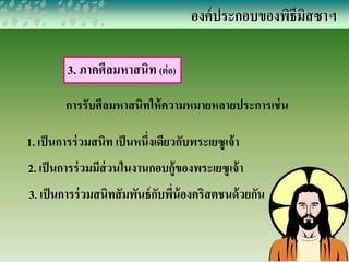 องค์ประกอบของพิธีมิสซาฯ 
3. ภาคศีลมหาสนิท (ต่อ) 
การรับศีลมหาสนิทให้ความหมายหลายประการเช่น 
1. เป็นการร่วมสนิท เป็นหนึ่งเดียวกับพระเยซูเจ้า 
2. เป็นการร่วมมีส่วนในงานกอบกู้ของพระเยซูเจ้า 
3. เป็นการร่วมสนิทสัมพันธ์กับพี่น้องคริสตชนด้วยกัน 
 