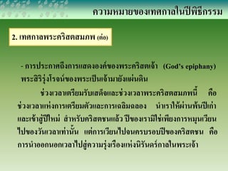 ความหมายของเทศกาลในปีพิธีกรรม 
2. เทศกาลพระคริสตสมภพ (ต่อ) 
- การประกาศถึงการแสดงองค์ของพระคริสตเจ้า (God’s epiphany) 
พระสิริรุ่งโรจน์ของพระเป็นเจ้ามายังแผ่นดิน 
ช่วงเวลาเตรียมรับเสด็จและช่วงเวลาพระคริสตสมภพนี้ คือ 
ช่วงเวลาแห่งการเตรียมตัวและการเฉลิมฉลอง นาเราให้ผ่านพ้นปีเก่า 
และเข้าสู่ปีใหม่ สาหรับคริสตชนแล้ว ปีของเรามิใช่เพียงการหมุนเวียน 
ไปของวันเวลาเท่านั้น แต่การเวียนไปจนครบรอบปีของคริสตชน คือ 
การนาออกนอกเวลาไปสู่ความรุ่งเรืองแห่งนิรันดร์กาลในพระเจ้า 
 