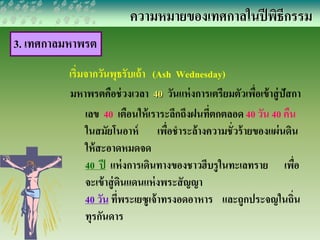 ความหมายของเทศกาลในปีพิธีกรรม 
3. เทศกาลมหาพรต 
เริ่มจากวันพุธรับเถ้า (Ash Wednesday) 
มหาพรตคือช่วงเวลา 40 วันแห่งการเตรียมตัวเพื่อเข้าสู่ปัสกา 
เลข 40 เตือนให้เราระลึกถึงฝนที่ตกตลอด 40 วัน 40 คืน 
ในสมัยโนอาห์ เพื่อชาระล้างความชั่วร้ายของแผ่นดิน 
ให้สะอาดหมดจด 
40 ปี แห่งการเดินทางของชาวฮีบรูในทะเลทราย เพื่อ 
จะเข้าสู่ดินแดนแห่งพระสัญญา 
40 วัน ที่พระเยซูเจ้าทรงอดอาหาร และถูกประจญในถิ่น 
ทุรกันดาร 
 