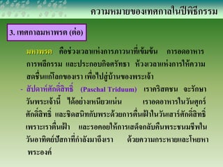 ความหมายของเทศกาลในปีพิธีกรรม 
3. เทศกาลมหาพรต (ต่อ) 
มหาพรต คือช่วงเวลาแห่งการภาวนาที่เข้มข้น การอดอาหาร 
การพลีกรรม และประกอบกิจศรัทธา ห้วงเวลาแห่งการให้ความ 
สดชื่นแก่โลกของเรา เพื่อไปสู่บ้านของพระเจ้า 
- สัปดาห์ศักด์สิิทธ์ิ (Paschal Triduum) เราคริสตชน จะรักษา 
วันพระเจ้านี้ ได้อย่างเหนียวแน่น เราอดอาหารในวันศุกร์ 
ศักด์สิิทธ์ิ และชิดสนิทกับพระด้วยการตื่นเฝ้าในวันเสาร์ศักด์ิสิทธ์ิ 
เพราะเราตื่นเฝ้า และรอคอยให้การเสด็จกลับคืนพระชนมชีพใน 
วันอาทิตย์ปัสกาที่กาลังมาถึงเรา ด้วยความกระหายและโหยหา 
พระองค์ 
 
