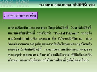 ความหมายของเทศกาลในปีพิธีกรรม 
3. เทศกาลมหาพรต (ต่อ) 
การร่วมชิดสนิท และการอวยพร วันศุกร์ศักด์ิสิทธ์ิ วันเสาร์ศักด์ิสิทธ์ิ 
และวันอาทิตย์ปัสกานี้ รวมเรียกว่า “Paschal Triduum” หมายถึง 
สามวันแห่งการผ่านพ้น Triduum คือ หัวใจของปีพิธีกรรม ส่วน 
วันแห่งความตาย การถูกขัง และการกลับคืนชีพของพระเยซูคริสตเจ้า 
ตลอดช่วงวันอันศักด์สิิทธ์ินี้ เราจะฉลองการเสดจ็ผ่านความตายของ 
พระเยซูเจ้า (และของเรา) ด้วยการโปรดศีลล้างบาป พิธียืนยันการเป็น 
คริสตชน และการรับศีลมหาสนิทในช่วงปัสกานี้ (แก่คริสตชนใหม่) 
 
