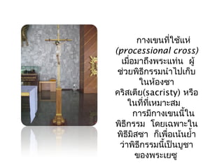 กางเขนที่ใช้แห่ 
(processional cross) 
เมื่อมาถึงพระแท่น ผู้ 
ช่วยพิธีกรรมนำาไปเก็บ 
ในห้องซา 
คริสเตีย(sacristy) หรือ 
ในที่ทเี่หมาะสม 
การมีกางเขนนี้ใน 
พิธีกรรม โดยเฉพาะใน 
พิธีมสิซา ก็เพื่อเน้นยำ้า 
ว่าพิธีกรรมนี้เป็นบูชา 
ของพระเยซู 
 