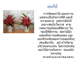 การจัดดอกไม้ มอบถวาย 
แด่พระเป็นกิจการทดีี่ และมี 
ความหมาย แต่ควรจัดให้ 
เหมาะสมกบัโอกาส ตาม 
เจตนารมณ์ของพิธีต่างๆ ใน 
รอบปีพิธีกรรม ดอกไมยั้ง 
แสดงถึงการเฉลิมฉลอง และ 
บอกถึงระดับของการฉลองนนั้ๆ 
เช่นเดียวกัน อย่างไรก็ตาม 
บริเวณพระแทน่ ไมค่วรประดับ 
ดอกไมม้ากเกนิควร จนบดบัง 
พระแท่น 
ตามคำาแนะนำาของพระ 
 
